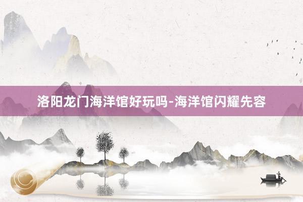 洛阳龙门海洋馆好玩吗-海洋馆闪耀先容