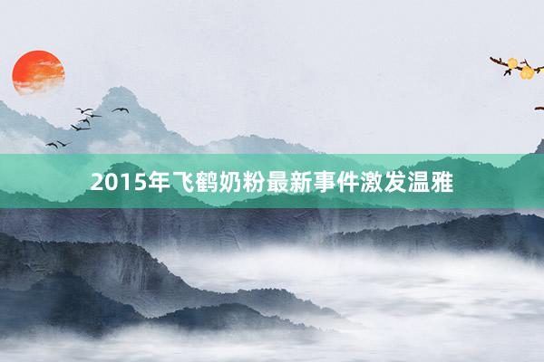 2015年飞鹤奶粉最新事件激发温雅