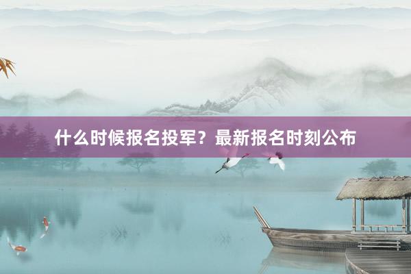 什么时候报名投军？最新报名时刻公布