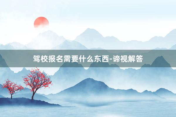 驾校报名需要什么东西-谛视解答