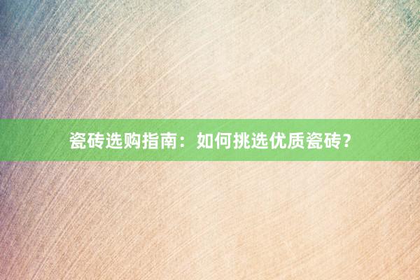 瓷砖选购指南：如何挑选优质瓷砖？